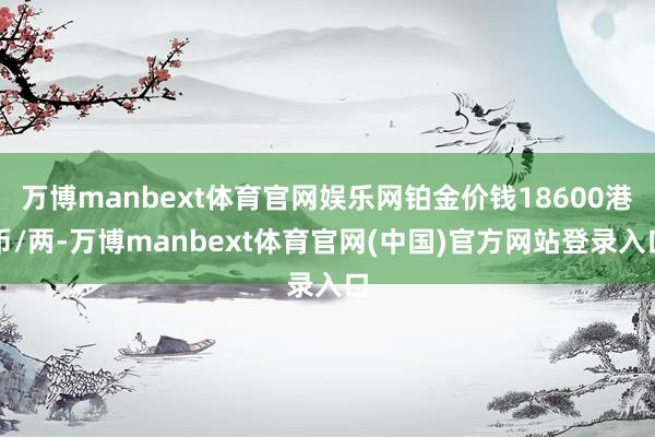 万博manbext体育官网娱乐网铂金价钱18600港币/两-万博manbext体育官网(中国)官方网站登录入口