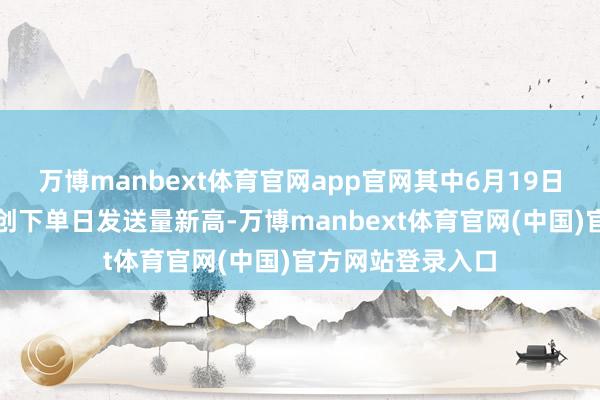 万博manbext体育官网app官网其中6月19日客流最岑岭有望创下单日发送量新高-万博manbext体育官网(中国)官方网站登录入口