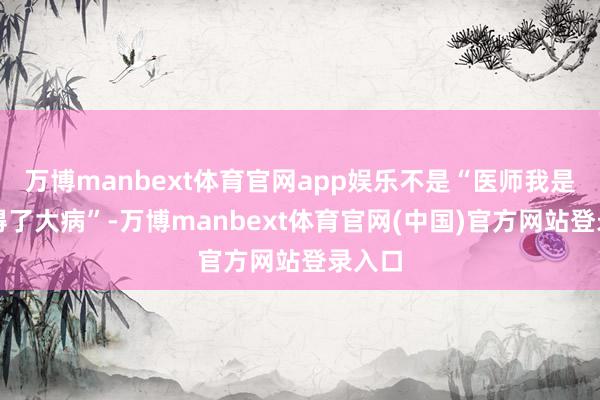 万博manbext体育官网app娱乐不是“医师我是不是得了大病”-万博manbext体育官网(中国)官方网站登录入口
