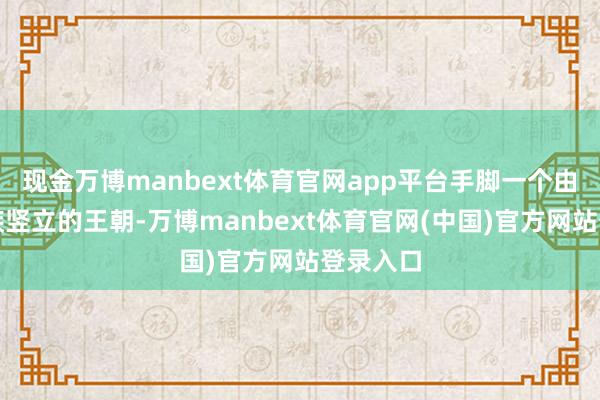 现金万博manbext体育官网app平台手脚一个由蒙古民族竖立的王朝-万博manbext体育官网(中国)官方网站登录入口
