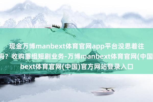 现金万博manbext体育官网app平台没思着往短剧方面发展一下吗？收购重组短剧业务-万博manbext体育官网(中国)官方网站登录入口