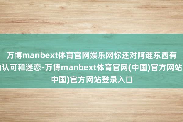 万博manbext体育官网娱乐网你还对阿谁东西有着深深的认可和迷恋-万博manbext体育官网(中国)官方网站登录入口