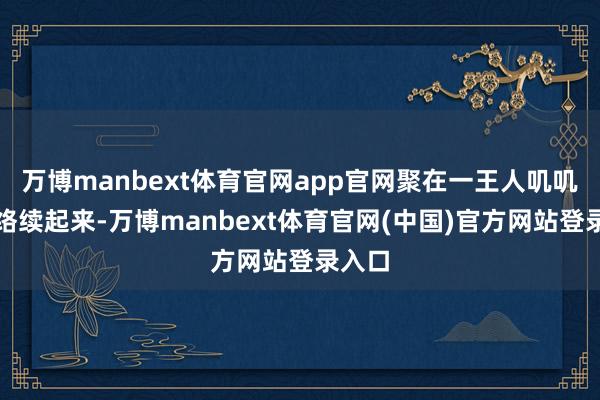 万博manbext体育官网app官网聚在一王人叽叽喳喳络续起来-万博manbext体育官网(中国)官方网站登录入口