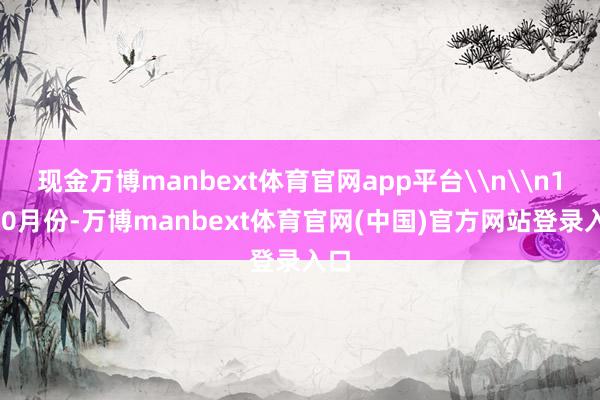 现金万博manbext体育官网app平台\n\n1—10月份-万博manbext体育官网(中国)官方网站登录入口
