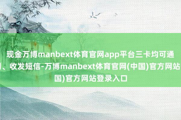 现金万博manbext体育官网app平台三卡均可通话、上网、收发短信-万博manbext体育官网(中国)官方网站登录入口