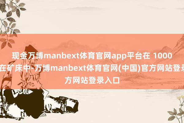 现金万博manbext体育官网app平台在 1000 个潜在矿床中-万博manbext体育官网(中国)官方网站登录入口