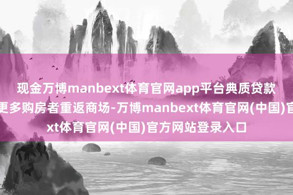 现金万博manbext体育官网app平台典质贷款利率下跌仍助力更多购房者重返商场-万博manbext体育官网(中国)官方网站登录入口
