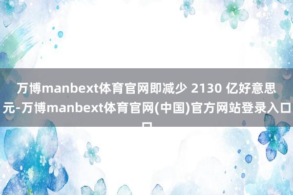 万博manbext体育官网即减少 2130 亿好意思元-万博manbext体育官网(中国)官方网站登录入口
