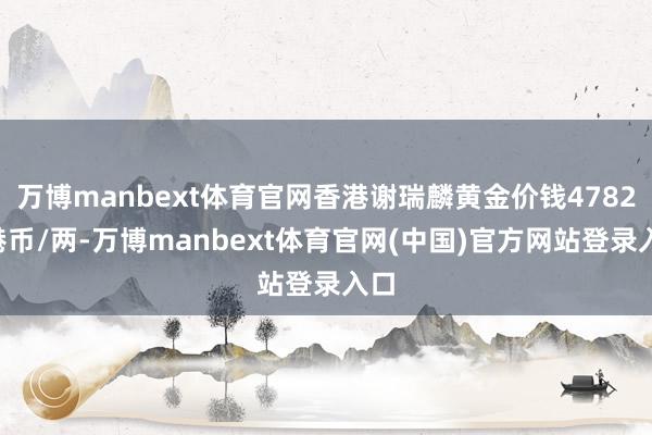 万博manbext体育官网香港谢瑞麟黄金价钱47820港币/两-万博manbext体育官网(中国)官方网站登录入口