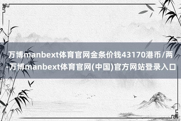 万博manbext体育官网金条价钱43170港币/两-万博manbext体育官网(中国)官方网站登录入口