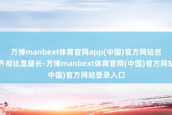 万博manbext体育官网app(中国)官方网站岂论是谁穿齐相比显腿长-万博manbext体育官网(中国)官方网站登录入口