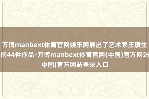 万博manbext体育官网娱乐网展出了艺术家王璜生比年创作的44件作品-万博manbext体育官网(中国)官方网站登录入口