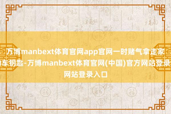 万博manbext体育官网app官网一时赌气拿走家里的车钥匙-万博manbext体育官网(中国)官方网站登录入口