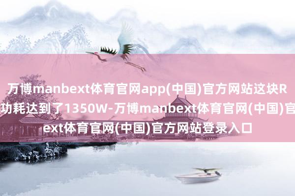 万博manbext体育官网app(中国)官方网站这块RTX 5090的瞬时功耗达到了1350W-万博manbext体育官网(中国)官方网站登录入口