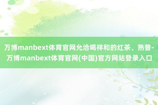 万博manbext体育官网允洽喝祥和的红茶、熟普-万博manbext体育官网(中国)官方网站登录入口