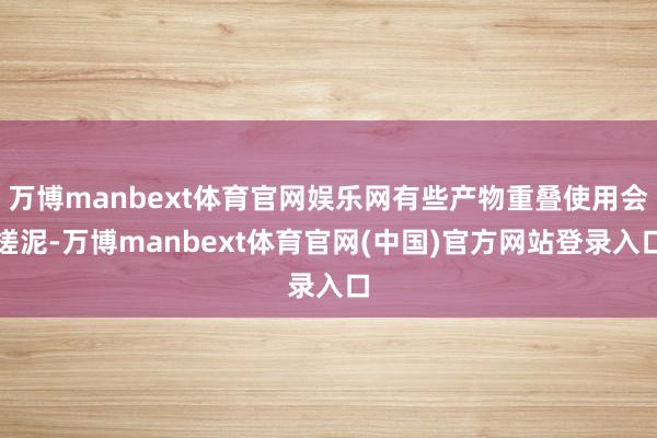 万博manbext体育官网娱乐网有些产物重叠使用会搓泥-万博manbext体育官网(中国)官方网站登录入口