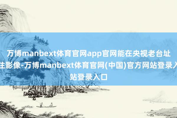 万博manbext体育官网app官网能在央视老台址留住影像-万博manbext体育官网(中国)官方网站登录入口