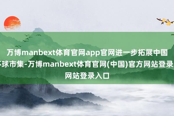 万博manbext体育官网app官网进一步拓展中国和环球市集-万博manbext体育官网(中国)官方网站登录入口