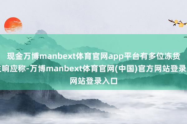 现金万博manbext体育官网app平台有多位冻货货主响应称-万博manbext体育官网(中国)官方网站登录入口