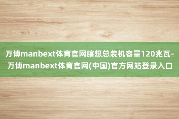 万博manbext体育官网瞎想总装机容量120兆瓦-万博manbext体育官网(中国)官方网站登录入口